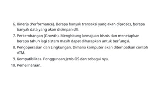 6. Kinerja (Performance). Berapa banyak transaksi yang akan diproses, berapa
banyak data yang akan disimpan dll.
7. Perkembangan (Growth). Menghitung kemajuan bisnis dan menetapkan
berapa tahun lagi sistem masih dapat diharapkan untuk berfungsi.
8. Pengoperasian dan Lingkungan. Dimana komputer akan ditempatkan contoh
ATM.
9. Kompatibilitas. Penggunaan Jenis OS dan sebagai nya.
10. Pemeliharaan.
 