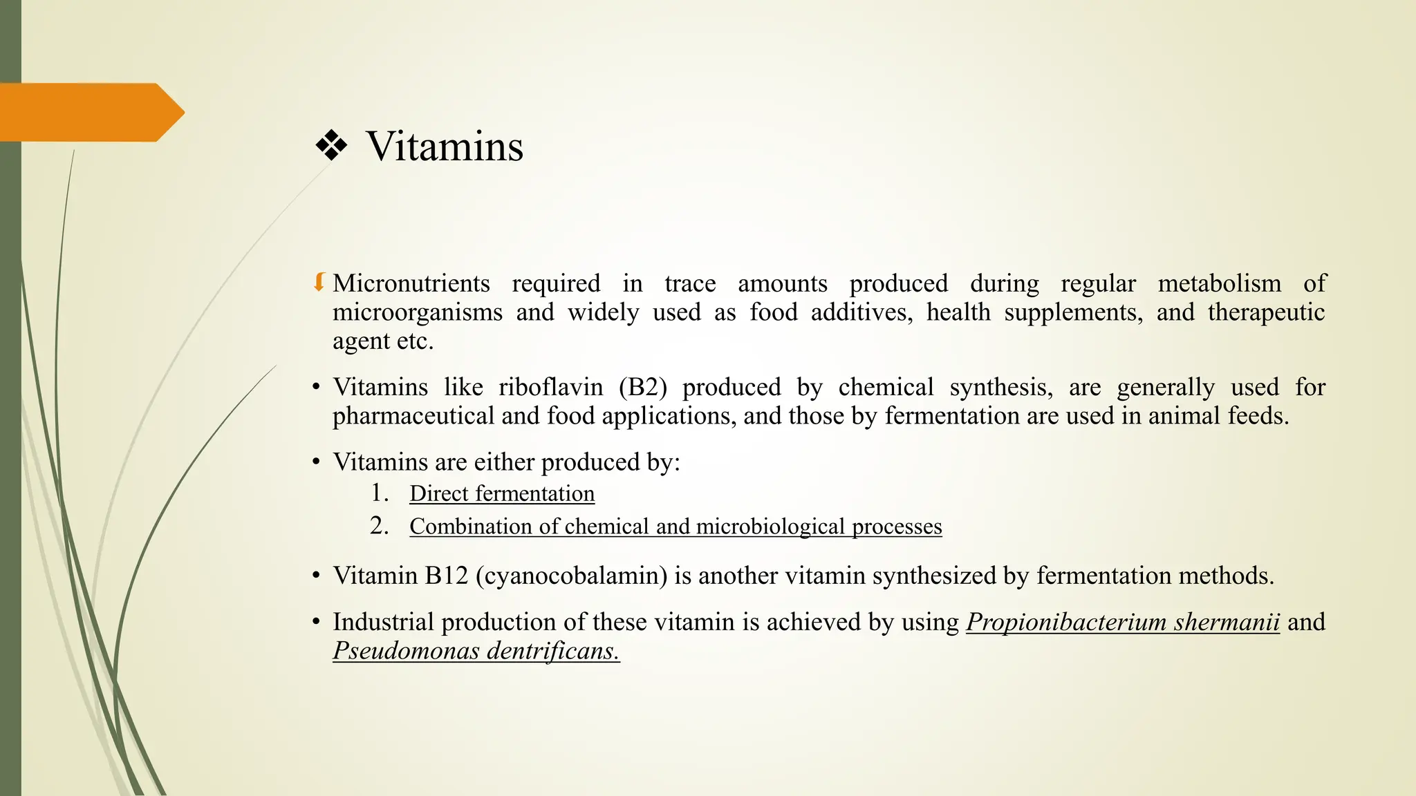 ❖ Vitamins
 Micronutrients required in trace amounts produced during regular metabolism of
microorganisms and widely used as food additives, health supplements, and therapeutic
agent etc.
• Vitamins like riboflavin (B2) produced by chemical synthesis, are generally used for
pharmaceutical and food applications, and those by fermentation are used in animal feeds.
• Vitamins are either produced by:
1. Direct fermentation
2. Combination of chemical and microbiological processes
• Vitamin B12 (cyanocobalamin) is another vitamin synthesized by fermentation methods.
• Industrial production of these vitamin is achieved by using Propionibacterium shermanii and
Pseudomonas dentrificans.
 