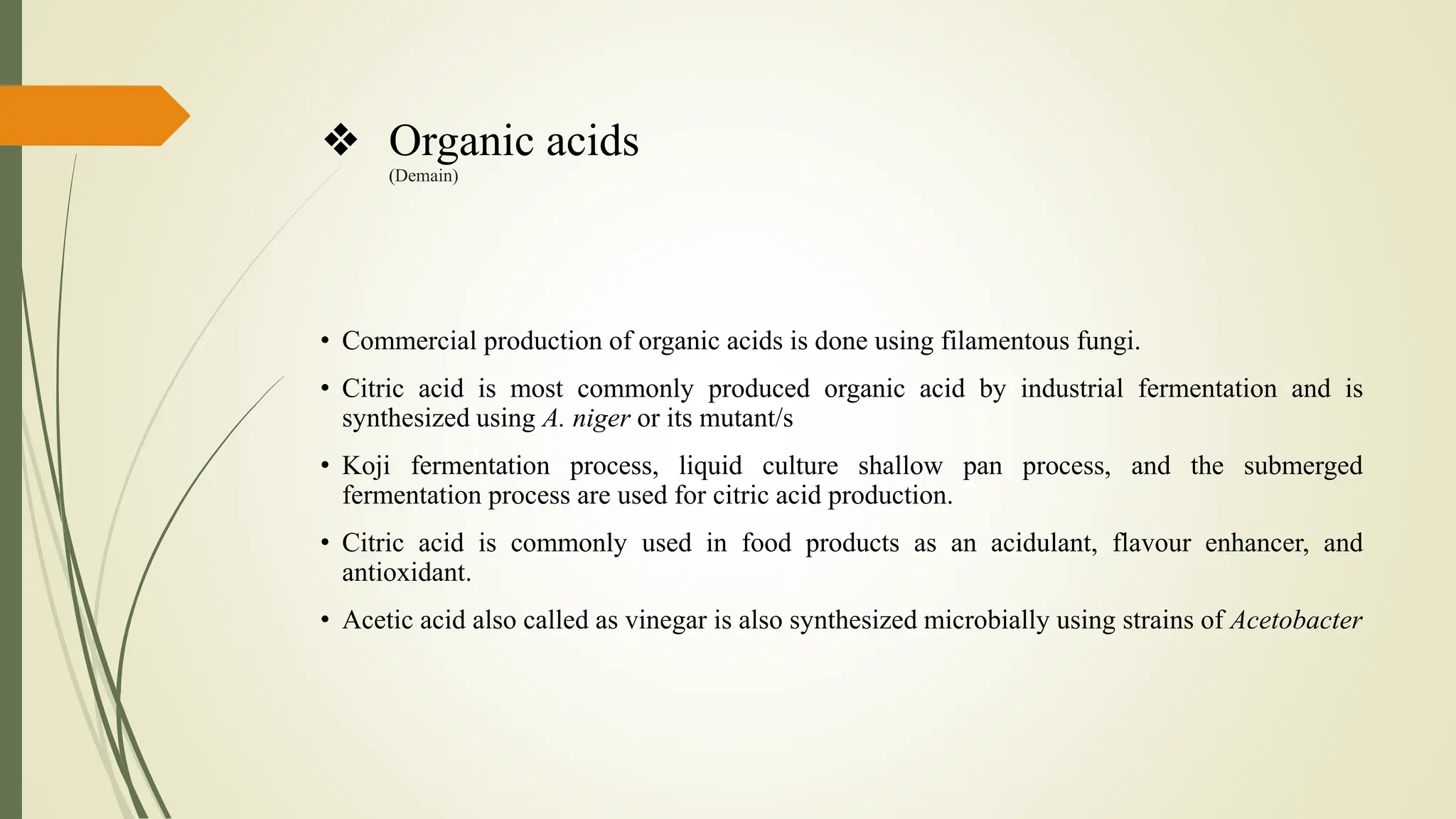 ❖ Organic acids
(Demain)
• Commercial production of organic acids is done using filamentous fungi.
• Citric acid is most commonly produced organic acid by industrial fermentation and is
synthesized using A. niger or its mutant/s
• Koji fermentation process, liquid culture shallow pan process, and the submerged
fermentation process are used for citric acid production.
• Citric acid is commonly used in food products as an acidulant, flavour enhancer, and
antioxidant.
• Acetic acid also called as vinegar is also synthesized microbially using strains of Acetobacter
 