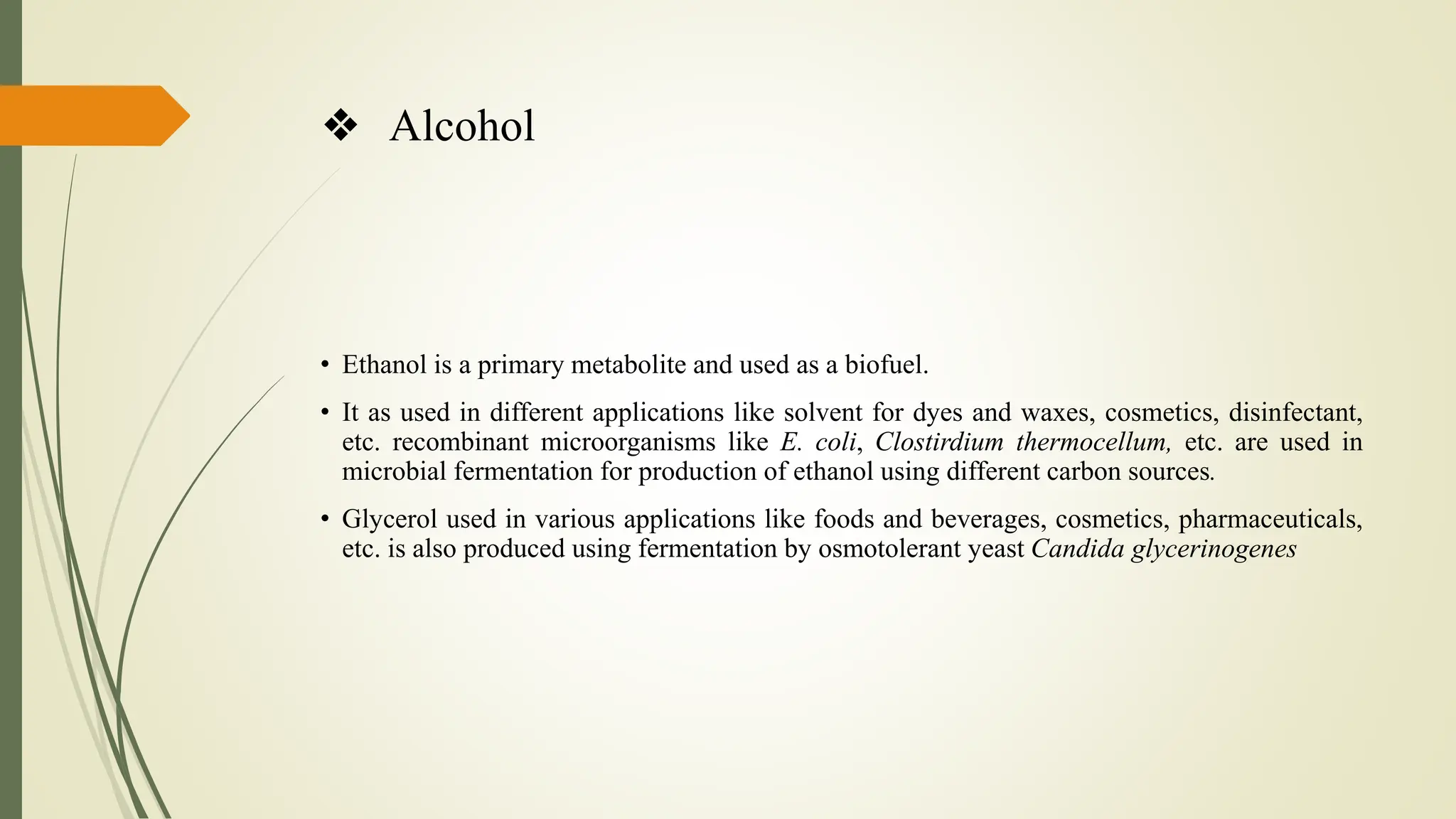 ❖ Alcohol
• Ethanol is a primary metabolite and used as a biofuel.
• It as used in different applications like solvent for dyes and waxes, cosmetics, disinfectant,
etc. recombinant microorganisms like E. coli, Clostirdium thermocellum, etc. are used in
microbial fermentation for production of ethanol using different carbon sources.
• Glycerol used in various applications like foods and beverages, cosmetics, pharmaceuticals,
etc. is also produced using fermentation by osmotolerant yeast Candida glycerinogenes
 