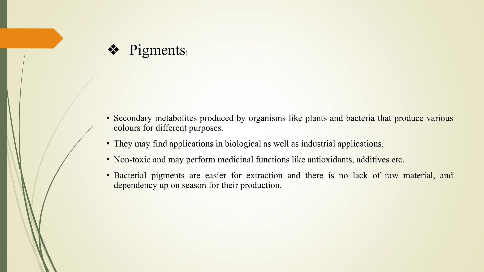 ❖ Pigments)
• Secondary metabolites produced by organisms like plants and bacteria that produce various
colours for different purposes.
• They may find applications in biological as well as industrial applications.
• Non-toxic and may perform medicinal functions like antioxidants, additives etc.
• Bacterial pigments are easier for extraction and there is no lack of raw material, and
dependency up on season for their production.
 