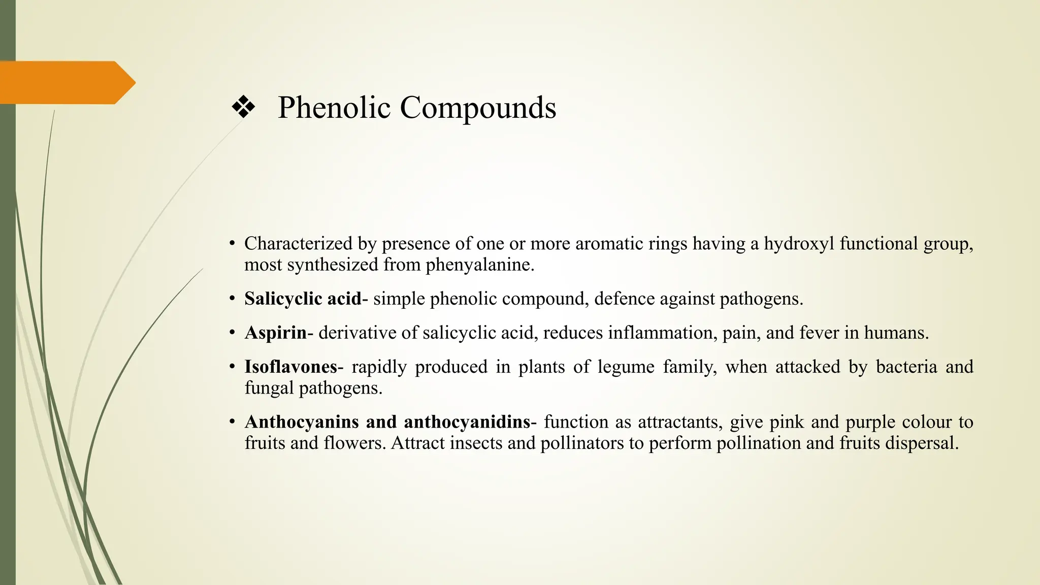 ❖ Phenolic Compounds
• Characterized by presence of one or more aromatic rings having a hydroxyl functional group,
most synthesized from phenyalanine.
• Salicyclic acid- simple phenolic compound, defence against pathogens.
• Aspirin- derivative of salicyclic acid, reduces inflammation, pain, and fever in humans.
• Isoflavones- rapidly produced in plants of legume family, when attacked by bacteria and
fungal pathogens.
• Anthocyanins and anthocyanidins- function as attractants, give pink and purple colour to
fruits and flowers. Attract insects and pollinators to perform pollination and fruits dispersal.
 