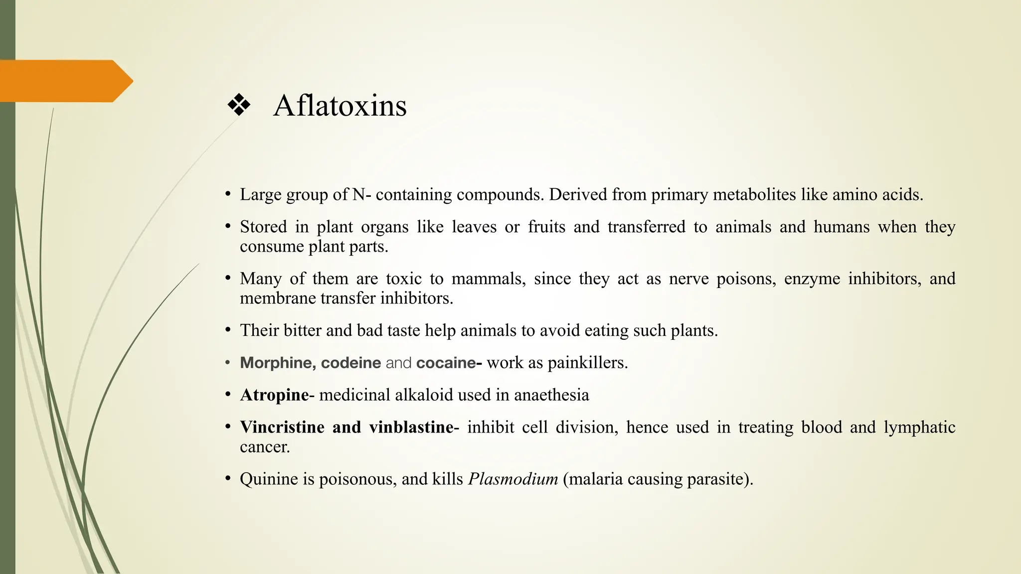 ❖ Aflatoxins
• Large group of N- containing compounds. Derived from primary metabolites like amino acids.
• Stored in plant organs like leaves or fruits and transferred to animals and humans when they
consume plant parts.
• Many of them are toxic to mammals, since they act as nerve poisons, enzyme inhibitors, and
membrane transfer inhibitors.
• Their bitter and bad taste help animals to avoid eating such plants.
• Morphine, codeine and cocaine- work as painkillers.
• Atropine- medicinal alkaloid used in anaethesia
• Vincristine and vinblastine- inhibit cell division, hence used in treating blood and lymphatic
cancer.
• Quinine is poisonous, and kills Plasmodium (malaria causing parasite).
 