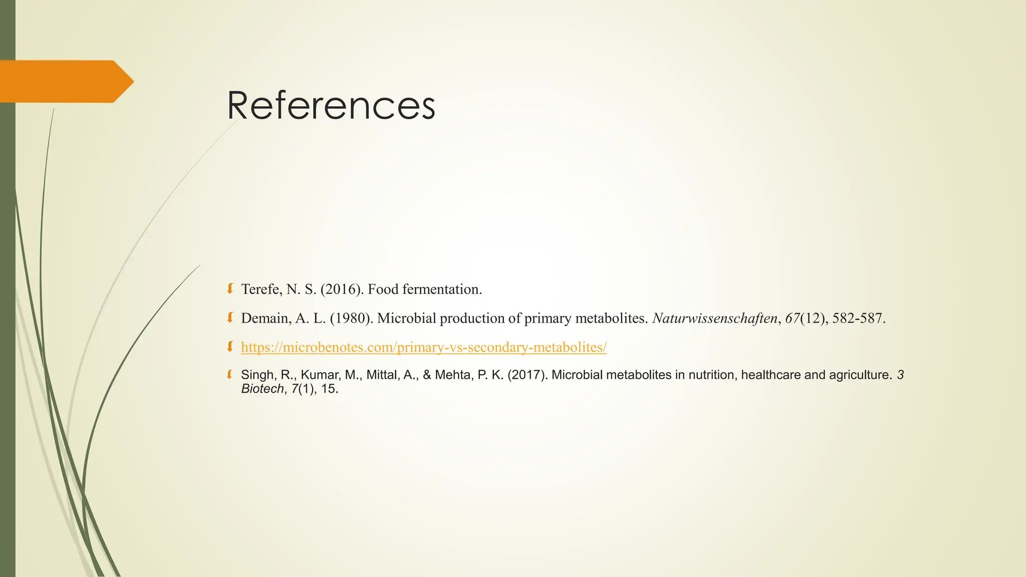 References
 Terefe, N. S. (2016). Food fermentation.
 Demain, A. L. (1980). Microbial production of primary metabolites. Naturwissenschaften, 67(12), 582-587.
 https://microbenotes.com/primary-vs-secondary-metabolites/
 Singh, R., Kumar, M., Mittal, A., & Mehta, P. K. (2017). Microbial metabolites in nutrition, healthcare and agriculture. 3
Biotech, 7(1), 15.
 