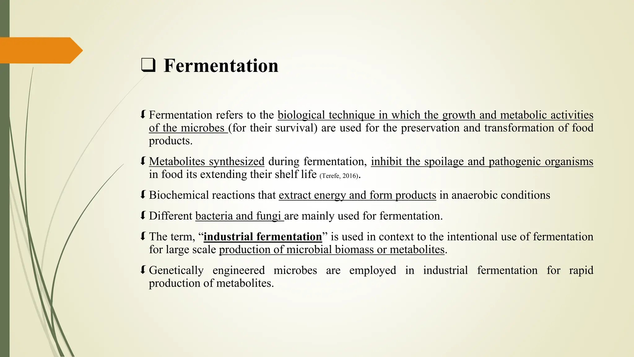 ❑ Fermentation
 Fermentation refers to the biological technique in which the growth and metabolic activities
of the microbes (for their survival) are used for the preservation and transformation of food
products.
 Metabolites synthesized during fermentation, inhibit the spoilage and pathogenic organisms
in food its extending their shelf life (Terefe, 2016).
 Biochemical reactions that extract energy and form products in anaerobic conditions
 Different bacteria and fungi are mainly used for fermentation.
 The term, “industrial fermentation” is used in context to the intentional use of fermentation
for large scale production of microbial biomass or metabolites.
 Genetically engineered microbes are employed in industrial fermentation for rapid
production of metabolites.
 