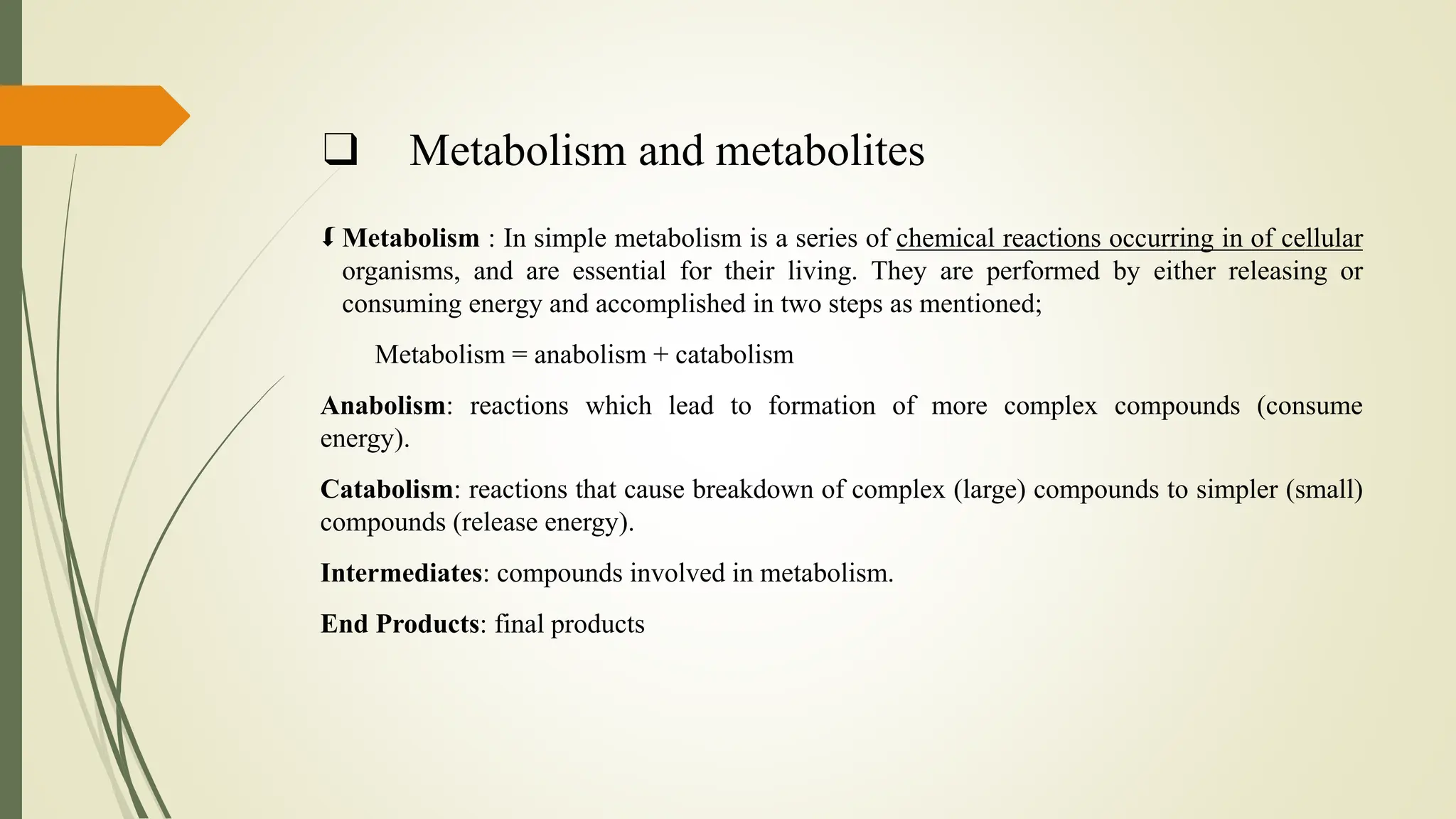❑ Metabolism and metabolites
 Metabolism : In simple metabolism is a series of chemical reactions occurring in of cellular
organisms, and are essential for their living. They are performed by either releasing or
consuming energy and accomplished in two steps as mentioned;
Metabolism = anabolism + catabolism
Anabolism: reactions which lead to formation of more complex compounds (consume
energy).
Catabolism: reactions that cause breakdown of complex (large) compounds to simpler (small)
compounds (release energy).
Intermediates: compounds involved in metabolism.
End Products: final products
 