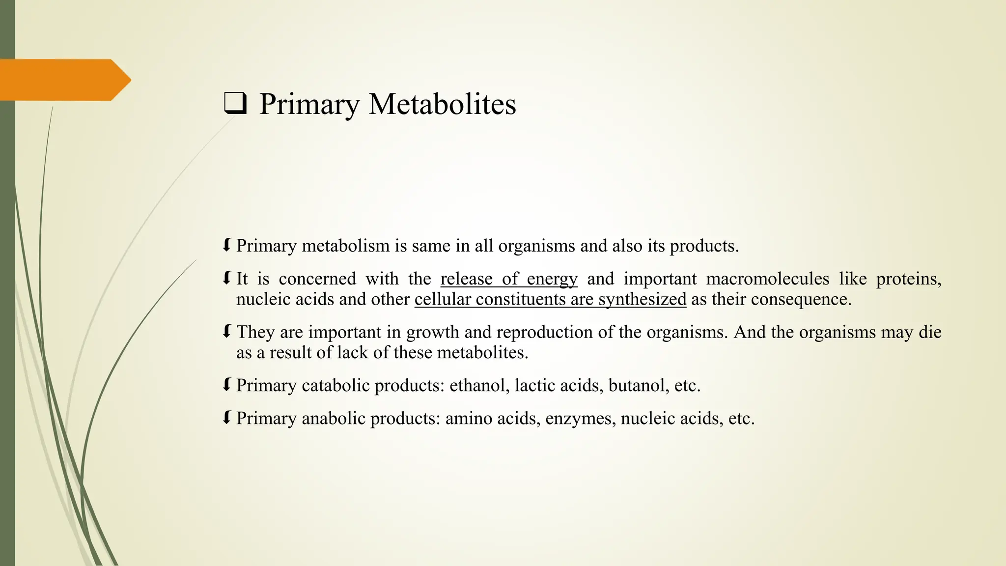 ❑ Primary Metabolites
 Primary metabolism is same in all organisms and also its products.
 It is concerned with the release of energy and important macromolecules like proteins,
nucleic acids and other cellular constituents are synthesized as their consequence.
 They are important in growth and reproduction of the organisms. And the organisms may die
as a result of lack of these metabolites.
 Primary catabolic products: ethanol, lactic acids, butanol, etc.
 Primary anabolic products: amino acids, enzymes, nucleic acids, etc.
 
