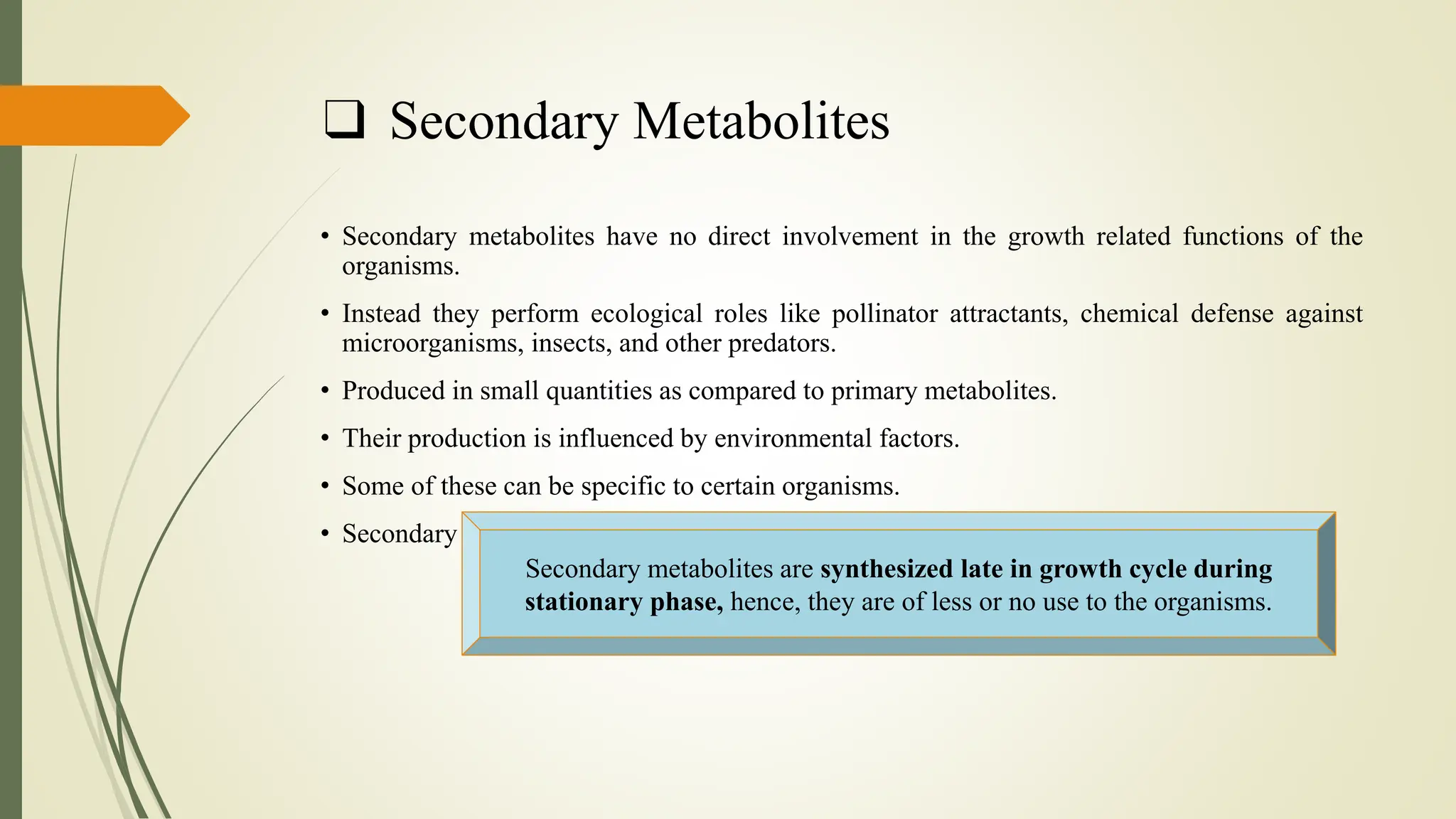 ❑ Secondary Metabolites
• Secondary metabolites have no direct involvement in the growth related functions of the
organisms.
• Instead they perform ecological roles like pollinator attractants, chemical defense against
microorganisms, insects, and other predators.
• Produced in small quantities as compared to primary metabolites.
• Their production is influenced by environmental factors.
• Some of these can be specific to certain organisms.
• Secondary metabolites include pigments, antibiotics, enzyme inhibitors etc.
Secondary metabolites are synthesized late in growth cycle during
stationary phase, hence, they are of less or no use to the organisms.
 