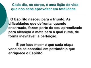 O Espírito nasceu para o triunfo. As
dificuldades que defronta, quando
encarnado, fazem parte do seu aprendizado
para alcançar a meta para a qual ruma, de
forma inevitável: a perfeição.
É por isso mesmo que cada etapa
vencida se constitui em patrimônio que
enriquece o Espírito.
Cada dia, no corpo, é uma lição de vida
que nos cabe aproveitar em totalidade.
 