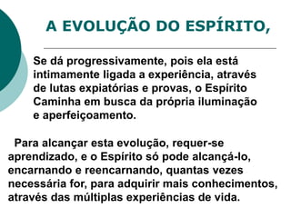 A EVOLUÇÃO DO ESPÍRITO,
Se dá progressivamente, pois ela está
intimamente ligada a experiência, através
de lutas expiatórias e provas, o Espírito
Caminha em busca da própria iluminação
e aperfeiçoamento.
Para alcançar esta evolução, requer-se
aprendizado, e o Espírito só pode alcançá-lo,
encarnando e reencarnando, quantas vezes
necessária for, para adquirir mais conhecimentos,
através das múltiplas experiências de vida.
 