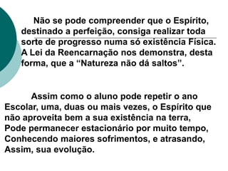 Não se pode compreender que o Espírito,
destinado a perfeição, consiga realizar toda
sorte de progresso numa só existência Física.
A Lei da Reencarnação nos demonstra, desta
forma, que a “Natureza não dá saltos”.
Assim como o aluno pode repetir o ano
Escolar, uma, duas ou mais vezes, o Espírito que
não aproveita bem a sua existência na terra,
Pode permanecer estacionário por muito tempo,
Conhecendo maiores sofrimentos, e atrasando,
Assim, sua evolução.
 