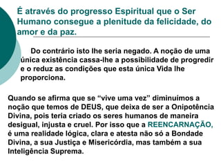 É através do progresso Espiritual que o Ser
Humano consegue a plenitude da felicidade, do
amor e da paz.
Do contrário isto lhe seria negado. A noção de uma
única existência cassa-lhe a possibilidade de progredir
e o reduz as condições que esta única Vida lhe
proporciona.
Quando se afirma que se “vive uma vez” diminuímos a
noção que temos de DEUS, que deixa de ser a Onipotência
Divina, pois teria criado os seres humanos de maneira
desigual, injusta e cruel. Por isso que a REENCARNAÇÃO,
é uma realidade lógica, clara e atesta não só a Bondade
Divina, a sua Justiça e Misericórdia, mas também a sua
Inteligência Suprema.
 