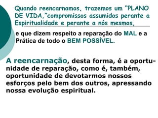 Quando reencarnamos, trazemos um “PLANO
DE VIDA,”compromissos assumidos perante a
Espiritualidade e perante a nós mesmos,
e que dizem respeito a reparação do MAL e a
Prática de todo o BEM POSSÍVEL.
A reencarnação, desta forma, é a oportu-
nidade de reparação, como é, também,
oportunidade de devotarmos nossos
esforços pelo bem dos outros, apressando
nossa evolução espiritual.
 