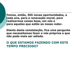 Temos, então, 365 novas oportunidades, a
cada ano, para a renovação moral, para
realizarmos coisas boas, em nós e
para aqueles que estão ao nosso redor.
Diante desta constatação, fica uma pergunta
que necessitamos fazer a nós próprios e que
não pode mais ser adiada.
O QUE ESTAMOS FAZENDO COM ESTE
TEMPO PRECIOSO?
 