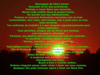Mensagem de Chico Xavier
Nasceste no lar que precisavas,
Vestiste o corpo físico que merecias,
Moras onde melhor Deus te proporcionou,
De acordo com teu adiantamento.
Possuis os recursos financeiros coerentes com as tuas
necessidades, nem mais, nem menos, mas o justo para as tuas
lutas terrenas.
Teu ambiente de trabalho é o que elegeste espontaneamente para
a tua realização.
Teus parentes, amigos são as almas que atraíste,
com tua própria afinidade.
Portanto, teu destino está constantemente sob teu controle. .
Tu escolhes, recolhes, eleges, atrais,
buscas, expulsas, modificas tudo aquilo
que te rodeia a existência.
Teus pensamentos e vontade são a chave de teus atos e atitudes...
São as fontes de atração e repulsão na tua jornada vivência
Não reclames nem te faças de vítima. .
Antes de tudo, analisa e observa.
A mudança está em tuas mãos.
Reprograma tua meta,
Busca o bem e viverás melhor.
Embora ninguém possa voltar atrás e fazer um novo começo,
Qualquer Um pode Começar agora e fazer um Novo Fim.
 
