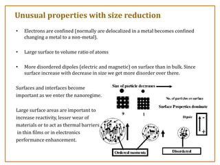 Unusual properties with size reduction
• Electrons are confined (normally are delocalized in a metal becomes confined
changing a metal to a non-metal).
• Large surface to volume ratio of atoms
• More disordered dipoles (electric and magnetic) on surface than in bulk. Since
surface increase with decrease in size we get more disorder over there.
Surfaces and interfaces become
important as we enter the nanoregime.
Large surface areas are important to
increase reactivity, lesser wear of
materials or to act as thermal barriers
in thin films or in electronics
performance enhancement.
 