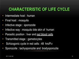 CHARACTERISTIC OF LIFE CYCLE
DR.T.V.RAO MD 10
• Intermediate host : human
• Final host : mosquito
• Infective stage : sporozoite
• Infective way : mosquito bite skin of human
• Parasitic position : liver and red blood cells
• Transmitted stage : gametocytes
• Schizogonic cycle in red cells : 48 hrs/P.v
• Sporozoite : tachysporozite and bradysporozite
 