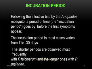INCUBATION PERIOD
DR.T.V.RAO MD 14
Following the infective bite by the Anopheles
mosquito a period of time (the "incubation
period") goes by before the first symptoms
appear.
The incubation period in most cases varies
from 7 to 30 days.
The shorter periods are observed most
frequently
with P.falciparum and the longer ones with P.
malariae.
 