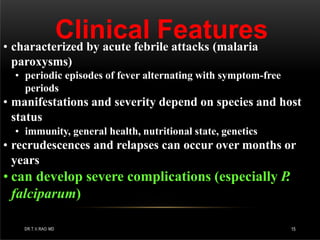 Clinical Features
DR.T.V.RAO MD 15
• characterized by acute febrile attacks (malaria
paroxysms)
• periodic episodes of fever alternating with symptom-free
periods
• manifestations and severity depend on species and host
status
• immunity, general health, nutritional state, genetics
• recrudescences and relapses can occur over months or
years
• can develop severe complications (especially P.
falciparum)
 