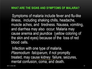 WHAT ARE THE SIGNS AND SYMPTOMS OF MALARIA?
DR.T.V.RAO MD 17
Symptoms of malaria include fever and flu-like
illness, including shaking chills, headache,
muscle aches, and tiredness. Nausea, vomiting,
and diarrhea may also occur. Malaria may
cause anemia and jaundice (yellow coloring of
the skin and eyes) because of the loss of red
blood cells.
Infection with one type of malaria,
Plasmodium falciparum, if not promptly
treated, may cause kidney failure, seizures,
mental confusion, coma, and death.
 