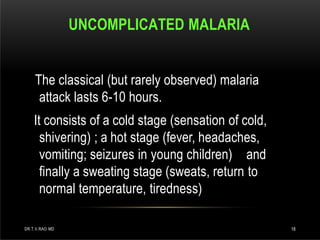 UNCOMPLICATED MALARIA
DR.T.V.RAO MD 18
The classical (but rarely observed) malaria
attack lasts 6-10 hours.
It consists of a cold stage (sensation of cold,
shivering) ; a hot stage (fever, headaches,
vomiting; seizures in young children) and
finally a sweating stage (sweats, return to
normal temperature, tiredness)
 
