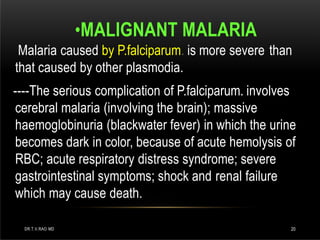 •MALIGNANT MALARIA
Malaria caused by P.falciparum. is more severe than
that caused by other plasmodia.
----The serious complication of P.falciparum. involves
cerebral malaria (involving the brain); massive
haemoglobinuria (blackwater fever) in which the urine
becomes dark in color, because of acute hemolysis of
RBC; acute respiratory distress syndrome; severe
gastrointestinal symptoms; shock and renal failure
which may cause death.
DR.T.V.RAO MD 20
 