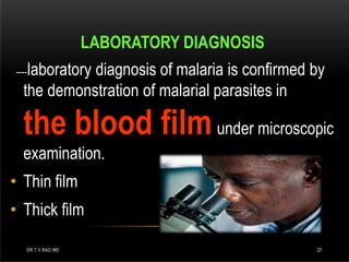 LABORATORY DIAGNOSIS
----laboratory diagnosis of malaria is confirmed by
the demonstration of malarial parasites in
the blood filmunder microscopic
examination.
• Thin film
• Thick film
DR.T.V.RAO MD 21
 
