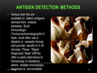 • Various test kits are
available to detect antigens
derived from malaria
parasites. Such
immunologic
("immunochromatographic")
tests most often use a
dipstick or cassette format,
and provide results in 2-15
minutes. These "Rapid
Diagnostic Tests" (RDTs)
offer a useful alternative to
microscopy in situations
where reliable microscopic
diagnosis is not available
ANTIGEN DETECTION METHODS
DR.T.V.RAO MD 22
 