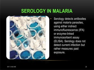 • Serology detects antibodies
against malaria parasites,
using either indirect
immunofluorescence (IFA)
or enzyme-linked
immunosorbent assay
(ELISA). Serology does not
detect current infection but
rather measures past
exposure.
SEROLOGY IN MALARIA
DR.T.V.RAO MD 23
 