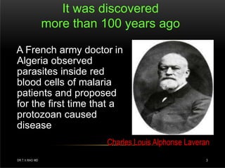 It was discovered
more than 100 years ago
A French army doctor in
Algeria observed
parasites inside red
blood cells of malaria
patients and proposed
for the first time that a
protozoan caused
disease
Charles Louis Alphonse Laveran
DR.T.V.RAO MD 3
 