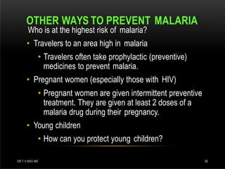 OTHER WAYS TO PREVENT MALARIA
DR.T.V.RAO MD 30
Who is at the highest risk of malaria?
• Travelers to an area high in malaria
• Travelers often take prophylactic (preventive)
medicines to prevent malaria.
• Pregnant women (especially those with HIV)
• Pregnant women are given intermittent preventive
treatment. They are given at least 2 doses of a
malaria drug during their pregnancy.
• Young children
• How can you protect young children?
 