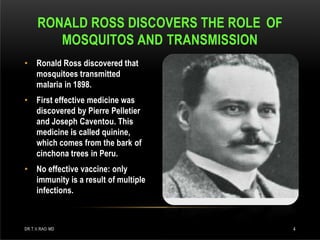 • Ronald Ross discovered that
mosquitoes transmitted
malaria in 1898.
• First effective medicine was
discovered by Pierre Pelletier
and Joseph Caventou. This
medicine is called quinine,
which comes from the bark of
cinchona trees in Peru.
• No effective vaccine: only
immunity is a result of multiple
infections.
RONALD ROSS DISCOVERS THE ROLE OF
MOSQUITOS AND TRANSMISSION
DR.T.V.RAO MD 4
 
