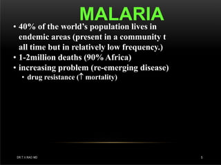 MALARIA
DR.T.V.RAO MD 5
• 40% of the world’s population lives in
endemic areas (present in a community t
all time but in relatively low frequency.)
• 1-2million deaths (90%Africa)
• increasing problem (re-emerging disease)
• drug resistance ( mortality)
 