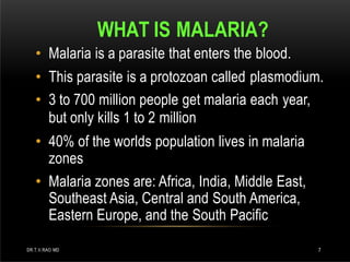 WHAT IS MALARIA?
DR.T.V.RAO MD 7
• Malaria is a parasite that enters the blood.
• This parasite is a protozoan called plasmodium.
• 3 to 700 million people get malaria each year,
but only kills 1 to 2 million
• 40% of the worlds population lives in malaria
zones
• Malaria zones are: Africa, India, Middle East,
Southeast Asia, Central and South America,
Eastern Europe, and the South Pacific
 