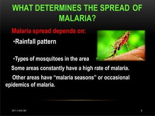 WHAT DETERMINES THE SPREAD OF
MALARIA?
?
Malaria spread depends on:
•Rainfall pattern
•Types of mosquitoes in the area
Some areas constantly have a high rate of malaria.
Other areas have “malaria seasons” or occasional
epidemics of malaria.
DR.T.V.RAO MD 8
 