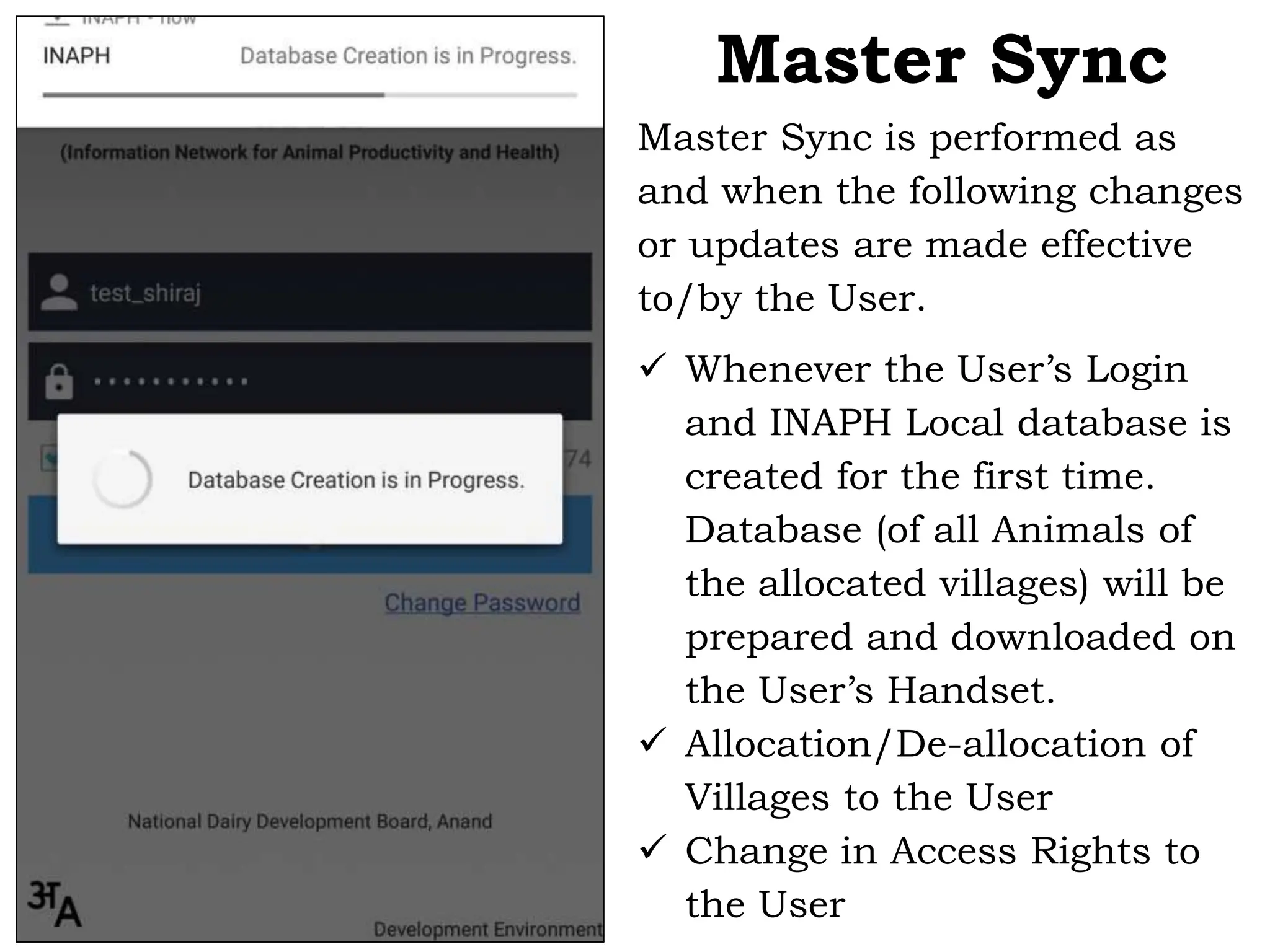 Master Sync is performed as
and when the following changes
or updates are made effective
to/by the User.
 Whenever the User’s Login
and INAPH Local database is
created for the first time.
Database (of all Animals of
the allocated villages) will be
prepared and downloaded on
the User’s Handset.
 Allocation/De-allocation of
Villages to the User
 Change in Access Rights to
the User
Master Sync
 