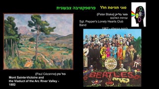 ‫חלל‬ ‫תפיסת‬ ‫סוגי‬
‫ברסט‬ ‫דגנית‬
‫הטבע‬ ‫של‬ ‫המזימה‬
‫בד‬ ‫על‬ ‫שמן‬
1989
‫סזן‬ ‫פול‬
(
Paul Cézanne
)
Mont Sainte-Victoire and
the Viaduct of the Arc River Valley -
1882
‫צבעונית‬ ‫פרספקטיבה‬
‫בלייק‬ ‫פטר‬
(
Peter Blake
)
‫האלבום‬ ‫עטיפת‬
Sgt. Pepper's Lonely Hearts Club
Band
‫הביטלס‬ ‫להקת‬
-
1967
 