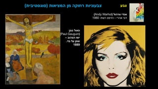 ‫צבע‬
‫ברסט‬ ‫דגנית‬
‫הטבע‬ ‫של‬ ‫המזימה‬
‫בד‬ ‫על‬ ‫שמן‬
1989
‫גוגן‬ ‫פאול‬
(
Paul Gauguin
)
‫הצהוב‬ ‫ישו‬
–
‫בד‬ ‫על‬ ‫שמן‬
.
1889
‫המציאות‬ ‫מן‬ ‫רחוקה‬ ‫צבעוניות‬
(
‫סוגסטיבית‬
)
‫וורהול‬ ‫אנדי‬
(
Andy Warhol
)
‫אהרי‬ ‫דבי‬
–
‫רשת‬ ‫הדפס‬
-
1980
 