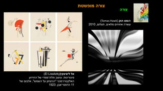 ‫ליסיצקי‬ ‫אל‬
(
El Lissitzky
)
‫פיגורינות‬
:
‫החיזיון‬ ‫של‬ ‫תלת־ממדי‬ ‫עיצוב‬
‫האלקטרו־מכני‬
"
‫השמש‬ ‫על‬ ‫הניצחון‬
"
,
‫של‬ ‫אלבום‬
11
‫הדפסי־אבן‬
,
1923
‫מופשטת‬ ‫צורה‬
‫תו‬
‫הוק‬ ‫מס‬
(
Tomas Hawk
)
‫מלאים‬ ‫אחוזים‬ ‫עשרה‬
,
‫תצלום‬
,
2010
‫צורה‬
 