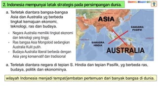2. Indonesia mempunyai letak strategis pada persimpangan dunia.
a. Terletak diantara bangsa-bangsa
Asia dan Australia yg berbeda
tingkat kemajuan ekonomi,
teknologi, ras dan budaya.
- Negara Australia memiliki tingkat ekonomi
dan teknologi yang tinggi.
- Ras bangsa Asia Mongoloid sedangkan
Australia Kulit putih.
- Budaya Australia liberal berbeda dengan
Asia yang konservatif dan tradisional
a. Terletak diantara negara di tepian S. Hindia dan tepian Pasifik, yg berbeda ras,
budaya, politik dan ekonominya.
wilayah Indonesia menjadi tempat/jembatan pertemuan dari banyak bangsa di dunia.
 