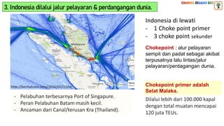 3. Indonesia dilalui jalur pelayaran & perdangangan dunia.
Indonesia di lewati
- 1 Choke point primer
- 3 choke point sekunder
Chokepoint : alur pelayaran
sempit dan padat sebagai akibat
terpusatnya lalu lintas/jalur
pelayaran/perdagangan dunia.
Chokepoint primer adalah
Selat Malaka.
Dilalui lebih dari 100.000 kapal
dengan total muatan mencapai
120 juta TEUs.
- Pelabuhan terbesarnya Port of Singapure.
- Peran Pelabuhan Batam masih kecil.
- Ancaman dari Canal/terusan Kra (Thailand).
 