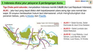 Tiga Choke point sekunder, menyebabkan Indonesia memiliki 3 ALKI (Alur Laut Kepulauan Indonesia).
ALKI ; jalur laut yang dapat dilalui oleh kapal/pesawat udara asing dgn cara normal dan
wajar. Di tetapkan berdasarkan hukum laut internasional. untuk menghubungkan dua
perairan bebas, yaitu s Hindia dan Pasifik.
- ALKI I = Selat Sunda, Selat
Karimata & Llaut Cina Selatan
- ALKI II = Selat Lombok dan
Selat Makasar.
- ALKI III = Laut Maluku, Laut
Seram, Laut Banda, Selat
Ombai, Laut Sawu, S Hindia
3. Indonesia dilalui jalur pelayaran & perdangangan dunia.
 