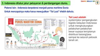 Potensi lain : Indonesia berpotensi menjadi poros maritime Dunia
https://maritim.go.id/manfaat-tol-laut-sangat-besar/
Untuk mencapainya maka harus mewujudkan “Tol Laut” trlebih dahulu.
Tol Laut adalah
system/jalur pengangkutan
logistic kelautan Indonesia
untuk menghubungkan
pelabuhan-pelabuhan
besar supaya terciptanya
distribusi barang/jasa
sampai ke seluruh pelosok
tanah air.
3. Indonesia dilalui jalur pelayaran & perdangangan dunia.
 