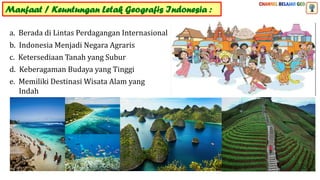Manfaat / Keuntungan Letak Geografis Indonesia :
a. Berada di Lintas Perdagangan Internasional
b. Indonesia Menjadi Negara Agraris
c. Ketersediaan Tanah yang Subur
d. Keberagaman Budaya yang Tinggi
e. Memiliki Destinasi Wisata Alam yang
Indah
 