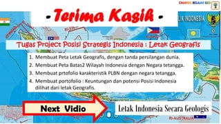 1. Membuat Peta Letak Geografis, dengan tanda persilangan dunia.
2. Membuat Peta Batas2 Wilayah Indonesia dengan Negara tetangga.
3. Membuat prtofolio karakteristik PLBN dengan negara tetangga.
4. Membuat portofolio : Keuntungan dan potensi Posisi Indonesia
dilihat dari letak Geografis.
Tugas Project Posisi Strategis Indonesia : Letak Geografis
- Terima Kasih -
Next Vidio Letak Indonesia Secara Geologis
 