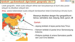Apakah yg dimaksud dgn letak geografis itu ?
Biasanya dikaitkan dengan fitur geografi/bumi :
benua, samodera, laut, tanjung, teluk, gurun, dll
posisi keberadaan suatu wilayah berdasarkan letak & bentuknya dimuka bumi.
Letak geografis ; letak suatu wilayah dilihat dari kenyataannya di bumi atau posisi
wilayah itu dikaitkan wilayah lain.
Atau
- Jepang terletak di lepas pantai Asia Timur.
Contoh :
- Vietnam terletak di pantai timur Semenanjung
Indocina
- Philipina terletak di antara Samodera pasifik
dan Laut Cina Selatan.
 