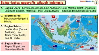 Batas-batas geografis wilayah indonesia
1. Bagian Utara : berbatasan dengan Laut Andaman, Selat Malaka, Selat Singapura,
Laut Cina Selatan, Malaysia Timur, Laut Sulawesi (Philipina) dan Samudera Pasifik
2. Bagian Barat :
berbatasan dengan S
Hindia.
3. Bagian Selatan :
Laut Arafura (Benua
Australia), Laut
Timor, Timor Leste,
dan S Hindia.
4. Bagian Timur :
Papua Nugini dan
Samudera Pasifik.
 