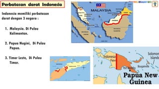 Perbatasan darat Indonesia
1. Malaysia. Di Pulau
Kalimantan.
2. Papua Nugini, Di Pulau
Papua.
3. Timor Leste, Di Pulau
Timor.
Indonesia memiliki perbatasan
darat dengan 3 negara :
 
