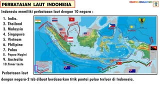 PERBATASAN LAUT INDONESIA
Indonesia memiliki perbatasan laut dengan 10 negara :
1. India.
2. Thailand
3. Malaysia
4. Singapura
5. Vietnam
6. Philipina
7. Palau
8. Papua Nugini
9. Australia
10.Timor Leste
Perbatasan laut
dengan negara-2 tsb dibuat berdasarkan titik pantai pulau terluar di Indonesia.
 