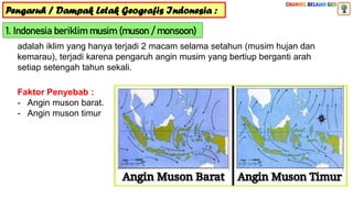 Pengaruh / Dampak Letak Geografis Indonesia :
1. Indonesia beriklim musim (muson / monsoon)
adalah iklim yang hanya terjadi 2 macam selama setahun (musim hujan dan
kemarau), terjadi karena pengaruh angin musim yang bertiup berganti arah
setiap setengah tahun sekali.
Faktor Penyebab :
- Angin muson barat.
- Angin muson timur
 